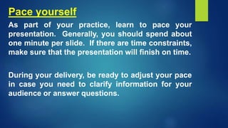 Pace yourself
As part of your practice, learn to pace your
presentation. Generally, you should spend about
one minute per slide. If there are time constraints,
make sure that the presentation will finish on time.
During your delivery, be ready to adjust your pace
in case you need to clarify information for your
audience or answer questions.
 