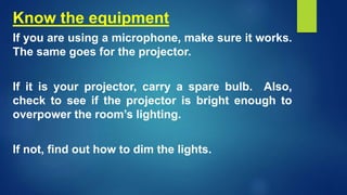 Know the equipment
If you are using a microphone, make sure it works.
The same goes for the projector.
If it is your projector, carry a spare bulb. Also,
check to see if the projector is bright enough to
overpower the room’s lighting.
If not, find out how to dim the lights.
 