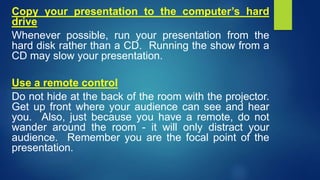 Copy your presentation to the computer’s hard
drive
Whenever possible, run your presentation from the
hard disk rather than a CD. Running the show from a
CD may slow your presentation.
Use a remote control
Do not hide at the back of the room with the projector.
Get up front where your audience can see and hear
you. Also, just because you have a remote, do not
wander around the room - it will only distract your
audience. Remember you are the focal point of the
presentation.
 