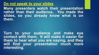 Do not speak to your slides
Many presenters watch their presentation
rather than their audience. You made the
slides, so you already know what is on
them.
Turn to your audience and make eye
contact with them. It will make it easier for
them to hear what you are saying, and they
will find your presentation much more
interesting.
 