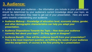 3. Audience:
It is vital to know your audience – the information you include in your presentation
should be determined by your audience’s current knowledge about your topic, as
well as the information they need to get out of your presentation. Here are some
paths towards understanding your audience:
 Audience Makeup – Knowledge of education level, economic status, gender,
and other demographic characteristics can help you adapt your
presentation.
 Audience Dispositions Towards the Topic – How does your audience
currently feel about your topic? Do they agree or disagree?
 Audience Benefit – How will the audience benefit from your presentation?
This is the most important question, as fulfilling the needs of your audience
(and the assignment, of course) is the first priority for a presentation
 