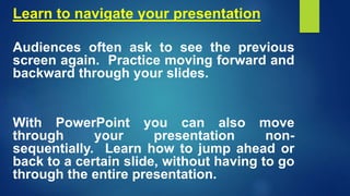 Learn to navigate your presentation
Audiences often ask to see the previous
screen again. Practice moving forward and
backward through your slides.
With PowerPoint you can also move
through your presentation non-
sequentially. Learn how to jump ahead or
back to a certain slide, without having to go
through the entire presentation.
 