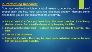 2. Performing Research:
You may need to do a little or a lot of research, depending on the type of
presentation and how much work you have done already. Here are some
tips to help you do that research more effectively.
 Hit the “stacks” – Once you have found the correct section of the library
shelves, you can find a wealth of material by browsing the titles.
 Consult with the library staff – Research librarians are there to help you. Use
them.
 Check out the databases.
 Check out the web – There may be many useful websites; however, be sure
that they are credible websites.
 
