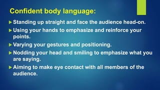 Confident body language:
 Standing up straight and face the audience head-on.
 Using your hands to emphasize and reinforce your
points.
 Varying your gestures and positioning.
 Nodding your head and smiling to emphasize what you
are saying.
 Aiming to make eye contact with all members of the
audience.
 