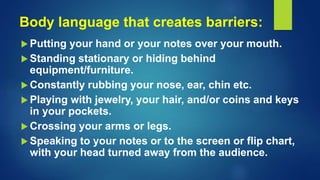 Body language that creates barriers:
 Putting your hand or your notes over your mouth.
 Standing stationary or hiding behind
equipment/furniture.
 Constantly rubbing your nose, ear, chin etc.
 Playing with jewelry, your hair, and/or coins and keys
in your pockets.
 Crossing your arms or legs.
 Speaking to your notes or to the screen or flip chart,
with your head turned away from the audience.
 