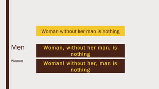 Woman without her man is nothing
Men Woman, without her man, is
nothing
Women
Woman! without her, man is
nothing
 