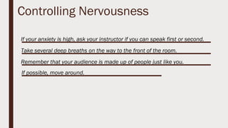 Controlling Nervousness
If your anxiety is high, ask your instructor if you can speak first or second.
Take several deep breaths on the way to the front of the room.
Remember that your audience is made up of people just like you.
If possible, move around.
 