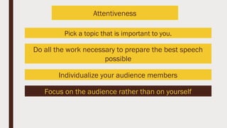Pick a topic that is important to you.
Do all the work necessary to prepare the best speech
possible
Individualize your audience members
Focus on the audience rather than on yourself
Attentiveness
 
