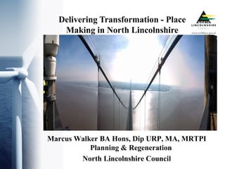 Delivering Transformation - Place
Making in North Lincolnshire
Marcus Walker BA Hons, Dip URP, MA, MRTPI
Planning & Regeneration
North Lincolnshire Council
 
