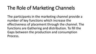 The Role of Marketing Channels
The participants in the marketing channel provide a
number of key functions which increase the
effectiveness of placement through the channel. The
functions are Gathering and distribution. To fill the
Gaps between the production and consumption
Process.
 