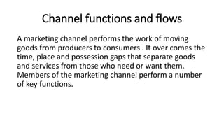 Channel functions and flows
A marketing channel performs the work of moving
goods from producers to consumers . It over comes the
time, place and possession gaps that separate goods
and services from those who need or want them.
Members of the marketing channel perform a number
of key functions.
 