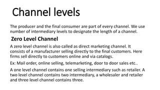 Channel levels
The producer and the final consumer are part of every channel. We use
number of intermediary levels to designate the length of a channel.
Zero Level Channel
A zero level channel is also called as direct marketing channel. It
consists of a manufacturer selling directly to the final customers. Here
firms sell directly to customers online and via catalogs.
Ex: Mail order, online selling, telemarketing, door to door sales etc..
A one level channel contains one selling intermediary such as retailer. A
two level channel contains two intermediary, a wholesaler and retailer
and three level channel contains three.
 