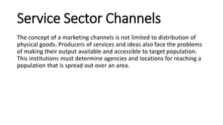 Service Sector Channels
The concept of a marketing channels is not limited to distribution of
physical goods. Producers of services and ideas also face the problems
of making their output available and accessible to target population.
This institutions must determine agencies and locations for reaching a
population that is spread out over an area.
 