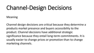 Channel-Design Decisions
Meaning
Channel design decisions are critical because they determine a
products market presence and buyers accessibility to the
product. Channel decisions have additional strategic
significance because they entail long-term commitments. It is
usually easier to change prices or promotion than to change
marketing channels.
 
