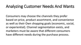 Analyzing Customer Needs And Wants
Consumers may choose the channels they prefer
based on price, product assortment, and convenience
as well as their Own shopping goals (economic, social,
or experiential). Channel segmentation exists, and
marketers must be aware that different consumers
have different needs during the purchase process.
 