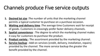 Channels produce Five service outputs
1. Desired lot size :The number of units that the marketing channel
permits a typical customer to purchase on a purchase occasion.
2. Waiting and delivery time :The average time Customers wait for receipt
of goods. Customers in creasingly prefer faster delivery channels.
3. Spatial convenience : The degree to which the marketing channel makes
it easy for customers to purchase the product.
4. Product variety : The assortment provided by the marketing channel.
5. Service backup : Add on services (credit, delivery, installation, repairs)
provided by the channel. The more service backup the greater the
benefit provided by the channel.
 