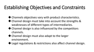 Establishing Objectives and Constraints
Channels objectives vary with product characteristics.
Channel design must take into account the strengths &
weaknesses of different types of intermediaries.
Channel design is also influenced by the competitors
channels.
Channel design must also adapt to the larger
environment.
Legal regulations & restrictions also affect channel design.
 