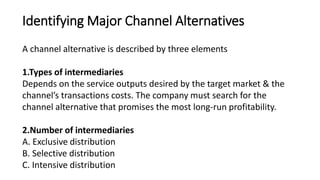 Identifying Major Channel Alternatives
A channel alternative is described by three elements
1.Types of intermediaries
Depends on the service outputs desired by the target market & the
channel’s transactions costs. The company must search for the
channel alternative that promises the most long-run profitability.
2.Number of intermediaries
A. Exclusive distribution
B. Selective distribution
C. Intensive distribution
 