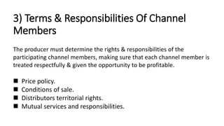 3) Terms & Responsibilities Of Channel
Members
The producer must determine the rights & responsibilities of the
participating channel members, making sure that each channel member is
treated respectfully & given the opportunity to be profitable.
 Price policy.
 Conditions of sale.
 Distributors territorial rights.
 Mutual services and responsibilities.
 