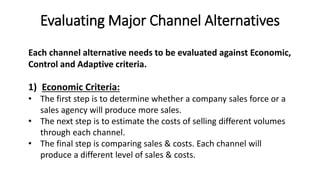 Evaluating Major Channel Alternatives
1) Economic Criteria:
• The first step is to determine whether a company sales force or a
sales agency will produce more sales.
• The next step is to estimate the costs of selling different volumes
through each channel.
• The final step is comparing sales & costs. Each channel will
produce a different level of sales & costs.
Each channel alternative needs to be evaluated against Economic,
Control and Adaptive criteria.
 