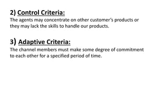 2) Control Criteria:
The agents may concentrate on other customer’s products or
they may lack the skills to handle our products.
3) Adaptive Criteria:
The channel members must make some degree of commitment
to each other for a specified period of time.
 