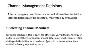 Channel Management Decisions
After a company has chosen a channel alternative, individual
intermediaries must be selected, motivated & evaluated.
1.Selecting Channel Members
For some producers this is easy; for others it’s very difficult. Anyway, in
order to select them, producers should determine what characteristics
distinguish the better intermediaries (years in business, other lines
carried, solvency, reputation, etc.)
 