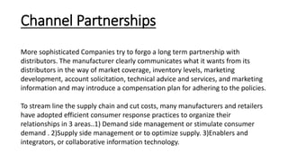 Channel Partnerships
More sophisticated Companies try to forgo a long term partnership with
distributors. The manufacturer clearly communicates what it wants from its
distributors in the way of market coverage, inventory levels, marketing
development, account solicitation, technical advice and services, and marketing
information and may introduce a compensation plan for adhering to the policies.
To stream line the supply chain and cut costs, many manufacturers and retailers
have adopted efficient consumer response practices to organize their
relationships in 3 areas..1) Demand side management or stimulate consumer
demand . 2)Supply side management or to optimize supply. 3)Enablers and
integrators, or collaborative information technology.
 