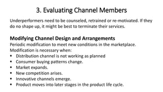 3. Evaluating Channel Members
Underperformers need to be counseled, retrained or re-motivated. If they
do no shape up, it might be best to terminate their services.
Modifying Channel Design and Arrangements
Periodic modification to meet new conditions in the marketplace.
Modification is necessary when:
 Distribution channel is not working as planned
 Consumer buying patterns change.
 Market expands.
 New competition arises.
 Innovative channels emerge.
 Product moves into later stages in the product life cycle.
 