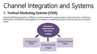 Channel Integration and Systems
1. Vertical Marketing Systems (VMS)
A Vertical Marketing Systems (VMS) is a system where the main members of the channel i.e. Producer,
Wholesaler and Retailer work together as a unified or combined group in order to meet the consumer
needs.
 