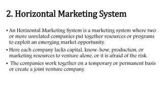 2. Horizontal Marketing System
• An Horizontal Marketing System is a marketing system where two
or more unrelated companies put together resources or programs
to exploit an emerging market opportunity.
• Here each company lacks capital, know-how, production, or
marketing resources to venture alone, or it is afraid of the risk.
• The companies work together on a temporary or permanent basis
or create a joint venture company.
 