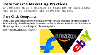 E-Commerce Marketing Practices
E-Commerce uses a website to transact or facilitate
the sale of products and services online.
Pure Click Companies
Pure Click companies are the companies with virtual presence or present in the
internet only. Search engines, Internet service providers, transaction sites etc are
the companies included in pure click companies.
Ex: Flipkart, Amazon, eBay etc
 