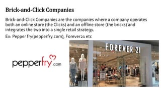 Brick-and-Click Companies
Brick-and-Click Companies are the companies where a company operates
both an online store (the Clicks) and an offline store (the bricks) and
integrates the two into a single retail strategy.
Ex: Pepper fry(pepperfry.com), Forever21 etc
 