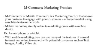 M-Commerce Marketing Practices
• M-Commerce or Mobile Commerce is a Marketing Practice that allows
your business to engage with your customers – or target market using
a mobile device or network.
• Mobile marketing simply refers to marketing on or with a mobile
device.
Ex: A smartphone or a tablet.
• With mobile marketing, you can use many of the features of normal
internet marketing to connect with potential customers such as Text,
Images, Audio, Video etc.
 