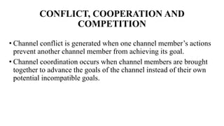 CONFLICT, COOPERATION AND
COMPETITION
• Channel conflict is generated when one channel member’s actions
prevent another channel member from achieving its goal.
• Channel coordination occurs when channel members are brought
together to advance the goals of the channel instead of their own
potential incompatible goals.
 