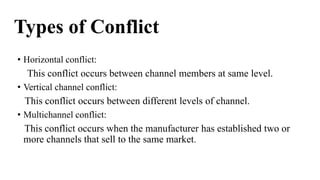 Types of Conflict
• Horizontal conflict:
This conflict occurs between channel members at same level.
• Vertical channel conflict:
This conflict occurs between different levels of channel.
• Multichannel conflict:
This conflict occurs when the manufacturer has established two or
more channels that sell to the same market.
 