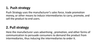 1. Push strategy
Push Strategy uses the manufacturer’s sales force, trade promotion
money, or other means to induce intermediaries to carry, promote, and
sell the product to end users.
2. Pull strategy
Here the manufacturer uses advertising , promotion, and other forms of
communication to persuade consumers to demand the product from
intermediaries, thus inducing the intermediaries to order it.
 