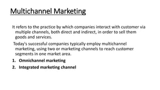 Multichannel Marketing
It refers to the practice by which companies interact with customer via
multiple channels, both direct and indirect, in order to sell them
goods and services.
Today's successful companies typically employ multichannel
marketing, using two or marketing channels to reach customer
segments in one market area.
1. Omnichannel marketing
2. Integrated marketing channel
 