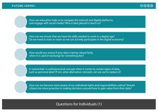 Questions for Individuals (1)
How can education help us to navigate the internet and digital platforms,
and engage with social media? Who is best placed to teach us?
How can we ensure that we have the skills needed to work in a digital age?
Do we need to train or retain so we can actively participate in the digital economy?
How would you assess if your data is being valued fairly,
when it is used in exchange for something else?
Is ‘ownership’ a useful/practical concept when it comes to certain types of data,
such as personal data? If not, what alternative concepts can we use to replace it?
How can we become more aware of our individual rights and responsibilities online? Should
citizens be more proactive in making decisions around how to gain value from their data?
 