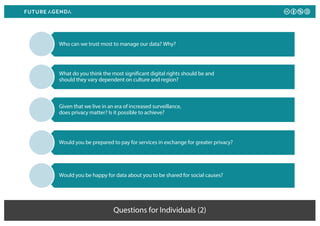 Questions for Individuals (2)
Who can we trust most to manage our data? Why?
What do you think the most significant digital rights should be and
should they vary dependent on culture and region?
Given that we live in an era of increased surveillance,
does privacy matter? Is it possible to achieve?
Would you be prepared to pay for services in exchange for greater privacy?
Would you be happy for data about you to be shared for social causes?
 