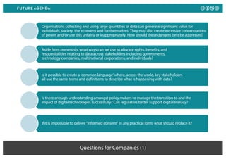Questions for Companies (1)
Organisations collecting and using large quantities of data can generate significant value for
individuals, society, the economy and for themselves. They may also create excessive concentrations
of power and/or use this unfairly or inappropriately. How should these dangers best be addressed?
Aside from ownership, what ways can we use to allocate rights, benefits, and
responsibilities relating to data across stakeholders including governments,
technology companies, multinational corporations, and individuals?
Is it possible to create a ‘common language’ where, across the world, key stakeholders
all use the same terms and definitions to describe what is happening with data?
Is there enough understanding amongst policy makers to manage the transition to and the
impact of digital technologies successfully? Can regulators better support digital literacy?
If it is impossible to deliver “informed consent” in any practical form, what should replace it?
 