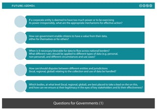 Questions for Governments (1)
If a corporate entity is deemed to have too much power or to be exercising
its power irresponsibly, what are the appropriate mechanisms for effective action?
How can government enable citizens to have a value from their data,
either for themselves or for others?
When is it necessary/desirable for data to flow across national borders?
What different rules should be applied to different types of data (e.g. personal,
non-personal), and different circumstances and use cases?
How can/should disputes between different entities and jurisdictions
(local, regional, global) relating to the collection and use of data be handled?
Which bodies, at what level (local, regional, global), are best placed to take a lead on the on this,
and how can we ensure a) their legitimacy in the eyes of key stakeholders and b) their effectiveness?
 