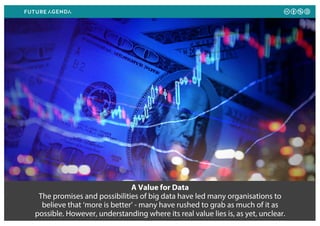 A Value for Data
The promises and possibilities of big data have led many organisations to
believe that ‘more is better’ - many have rushed to grab as much of it as
possible. However, understanding where its real value lies is, as yet, unclear.
 