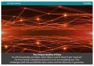 The Unique Quality of Data
As with knowledge and ideas, when data is used it doesn’t get “used up”.
Far from being a depleting resource it is an accumulating one. This
challenges both the possibilities data creates and the dilemmas it generates.
 