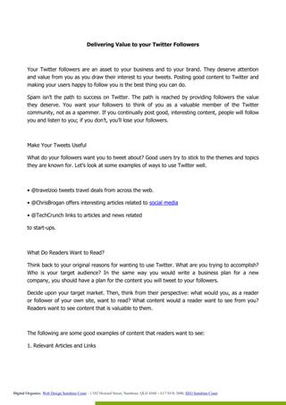 Delivering Value to your Twitter Followers



        Your Twitter followers are an asset to your business and to your brand. They deserve attention
        and value from you as you draw their interest to your tweets. Posting good content to Twitter and
        making your users happy to follow you is the best thing you can do.

        Spam isn’t the path to success on Twitter. The path is reached by providing followers the value
        they deserve. You want your followers to think of you as a valuable member of the Twitter
        community, not as a spammer. If you continually post good, interesting content, people will follow
        you and listen to you; if you don’t, you’ll lose your followers.



        Make Your Tweets Useful

        What do your followers want you to tweet about? Good users try to stick to the themes and topics
        they are known for. Let’s look at some examples of ways to use Twitter well.



        • @travelzoo tweets travel deals from across the web.

        • @ChrisBrogan offers interesting articles related to social media

        • @TechCrunch links to articles and news related

        to start-ups.



        What Do Readers Want to Read?

        Think back to your original reasons for wanting to use Twitter. What are you trying to accomplish?
        Who is your target audience? In the same way you would write a business plan for a new
        company, you should have a plan for the content you will tweet to your followers.

        Decide upon your target market. Then, think from their perspective: what would you, as a reader
        or follower of your own site, want to read? What content would a reader want to see from you?
        Readers want to see content that is valuable to them.



        The following are some good examples of content that readers want to see:

        1. Relevant Articles and Links




Digital Organics: Web Design Sunshine Coast - 1/102 Howard Street, Nambour, QLD 4560 T 617 5476 3800, SEO Sunshine Coast
 