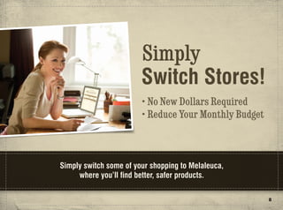 Simply
                        Switch Stores!
                        • No New Dollars Required
                        • Reduce Your Monthly Budget



Simply switch some of your shopping to Melaleuca,
     where you’ll find better, safer products.

                                                       8
 