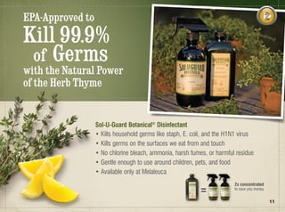 EPA-Approved to
Kill 99.9%
 of Germs
with the Natural Power
of the Herb Thyme


                  Sol-U-Guard Botanical® Disinfectant
                  • Kills household germs like staph, E. coli, and the H1N1 virus
                  • Kills germs on the surfaces we eat from and touch
                  • No chlorine bleach, ammonia, harsh fumes, or harmful residue
                  • Gentle enough to use around children, pets, and food
                  • Available only at Melaleuca
                                                                         2x concentrated
                                                                         to save you money


                                                                                             11
 