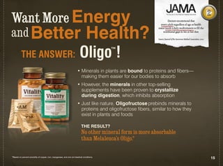 Want More Energy
and Better                                                                         Health?
          THE AnSWER:                                                       Oligo !           ™


                                                                         • Minerals in plants are bound to proteins and fibers—
                                                                           making them easier for our bodies to absorb
                                                                         • However, the minerals in other top-selling
                                                                           supplements have been proven to crystallize
                                                                           during digestion, which inhibits absorption
                                                                         • Just like nature, Oligofructose prebinds minerals to
                                                                           proteins and oligofructose fibers, similar to how they
                                                                           exist in plants and foods

                                                                              THE RESULT?
                                                                              No other mineral form is more absorbable
                                                                              than Melaleuca’s Oligo.*

*Based on percent solubility of copper, iron, manganese, and zinc at intestinal conditions.
                                                                                                                                    15
 