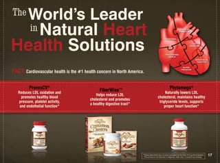 The World’s Leader
    in Natural Heart                                                                                                 PLATELET
                                                                                                                     fUNCTION




Health Solutions
                                                                                               CHOLESTEROL

                                                                                                                                     LDL
                                                                                                                                  OxIDATION



                                                                                                  TRIGLYCERIDE
                                                                                                     LEVELS
                                                                                                                                         ENDOTHELIAL
                                                                                                                                          fUNCTION

                                                                                                                        BLOOD

FACT: Cardiovascular health is the #1 health concern in north America.                                                 PRESSURE




          ProvexCV®                            FiberWise™                                               Phytomega®
   Reduces LDL oxidation and                                                                 naturally lowers LDL
                                             Helps reduce LDL
     promotes healthy blood                                                             cholesterol, maintains healthy
                                         cholesterol and promotes
   pressure, platelet activity,                                                          triglyceride levels, supports
                                         a healthy digestive tract*
    and endothelial function*                                                               proper heart function*




                                                                      *These statements have not been evaluated by the Food & Drug Administration.
                                                                       This product is not intended to diagnose, treat, cure, or prevent any disease.
                                                                                                                                                        17
 