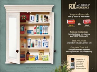 Drugstore Essentials
                                                                               Save up to 50% vs. major brands*



                                                                                                      VS.
                                                                                  $4.09                             $6.49*
                                                                               PREFERRED CUSTOMER                 COMPETiTOR PRiCE




                                                                                    Natural Dental Care
                                                                                Exceptional dental care featuring
                                                                                  pure T40-C3® Melaleuca Oil

                                                                                         Skin Protection
                                                                             Advanced dry skin, acne, and sun care

                                                                                      Complete First Aid
                                                                                Antiseptic and herbal ingredients
                                                                             naturally soothe and help speed healing



                                                                                                    Melaleuca Oil is
                                                                                                    well-known for
                                                                                                    its soothing,
                                                                                                    penetrating,
*Competitor product prices from Walgreens.com as of November 30, 2009.
                                                                                                    and antiseptic
 Prices may vary. Product names are trademarks of their respective owners.                          healing properties               21
 