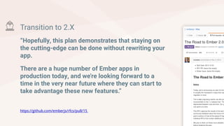 Transition to 2.X
“Hopefully, this plan demonstrates that staying on
the cutting-edge can be done without rewriting your
app.
There are a huge number of Ember apps in
production today, and we're looking forward to a
time in the very near future where they can start to
take advantage these new features.”
https://github.com/emberjs/rfcs/pull/15
 